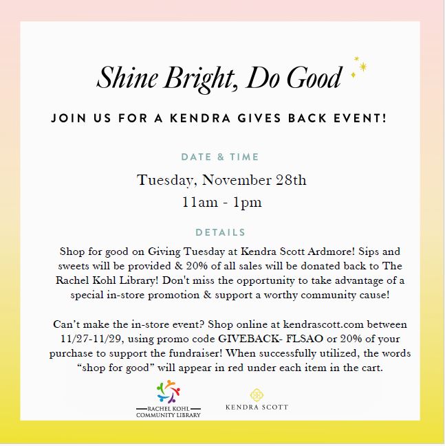 Shine Bright, Do Good. Join us for a Kendra Gives Back Event! Date & Time Tues. Nov. 28th 11 AM - 1 PM. Details: Shop for good on Giving Tuesday at Kendra Scott Ardmore! Sips & sweets will be provided & 20% of all sales will be donated back to The Rachel Kohl Library! Don't miss the opportunity to take advantage of a special in-store promotion & support a worthy community cause! Can't make the in-store event? Shop online at kendrascott.com between 11/27-11/29, using promo code GIVEBACK-FLSAO for 20% of your purchase to support the fundraiser! When successfully utilized, the words "shop for good" will appear in red under each item in the cart. Images of Rachel Kohl Community Library Logo & Kendra Scott Logo.