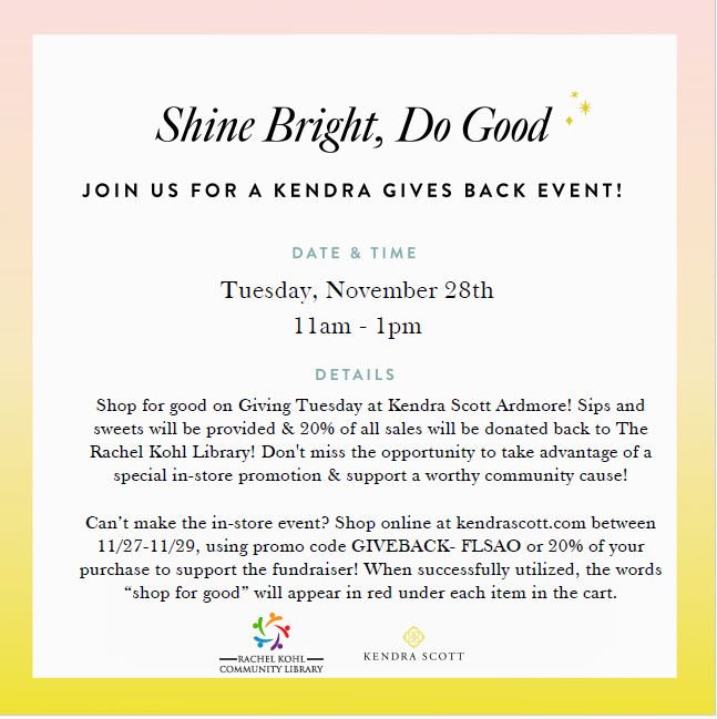 kendra scott jewelry fundraiser 2023 Shine Bright, Do Good. Join us for a Kendra Gives Back Event! Date & Time Tues. Nov. 28th 11 AM - 1 PM. Details: Shop for good on Giving Tuesday at Kendra Scott Ardmore! Sips & sweets will be provided & 20% of all sales will be donated back to The Rachel Kohl Library! Don't miss the opportunity to take advantage of a special in-store promotion & support a worthy community cause! Can't make the in-store event? Shop online at kendrascott.com between 11/27-11/29, using promo code GIVEBACK-FLSAO for 20% of your purchase to support the fundraiser! When successfully utilized, the words "shop for good" will appear in red under each item in the cart. Images of Rachel Kohl Community Library Logo & Kendra Scott Logo.