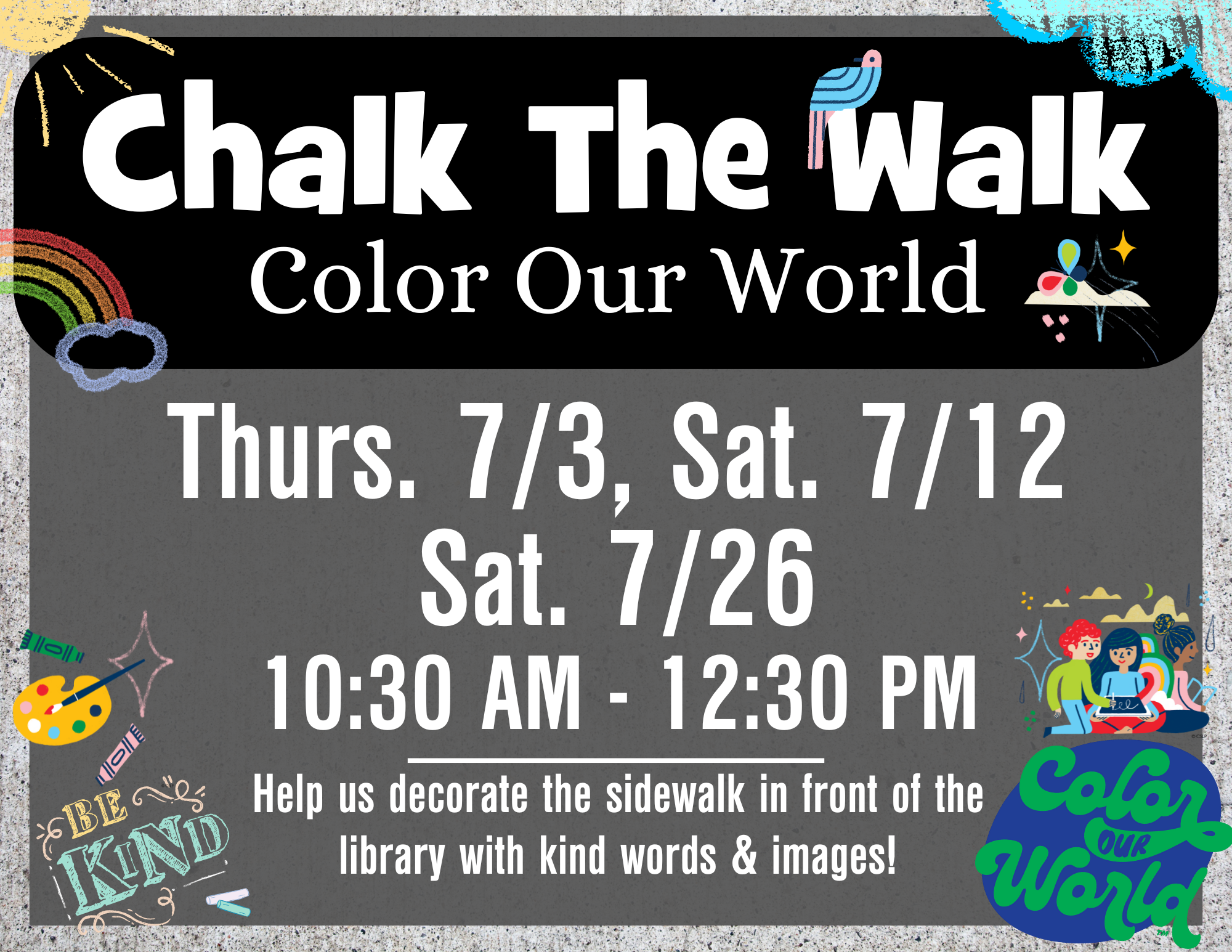 Chalk the walk July 2025 (1) Chalk the Walk Color our World Thurs. 7/3, Sat. 7/12 Sat. 7/26 10:30 AM - 12:30 PM Help us decorate the sidewalk in front of the library with kind words & images!